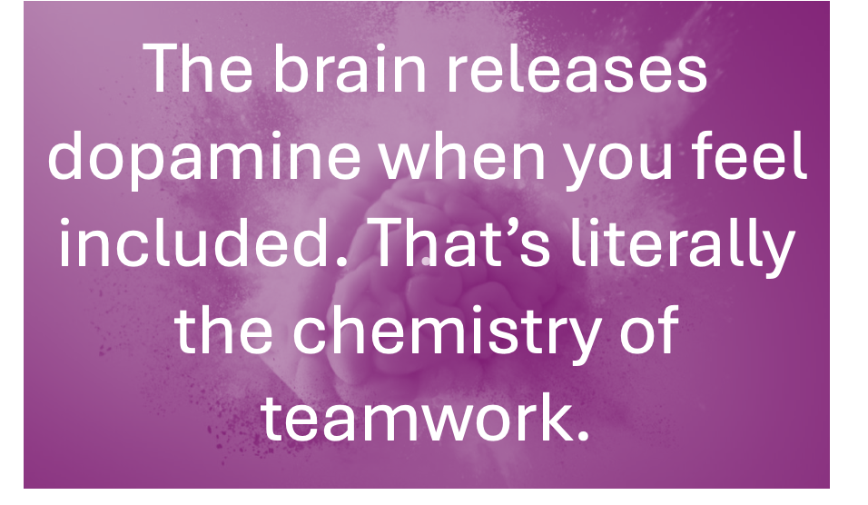 The brain releases dopamine when you are included, That's literally the chemistry of teamwork!